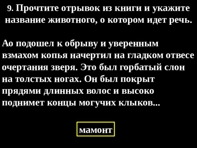 9. Прочтите отрывок из книги и укажите название животного, о котором идет речь.  Ао подошел к обрыву и уверенным взмахом копья начертил на гладком отвесе очертания зверя. Это был горбатый слон на толстых ногах. Он был покрыт прядями длинных волос и высоко поднимет концы могучих клыков... мамонт 