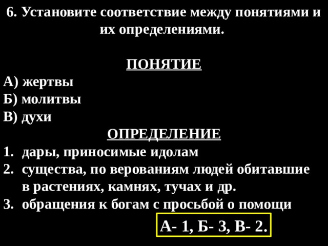 6. Установите соответствие между понятиями и их определениями.  ПОНЯТИЕ А) жертвы Б) молитвы В) духи ОПРЕДЕЛЕНИЕ дары, приносимые идолам существа, по верованиям людей обитавшие  в растениях, камнях, тучах и др. обращения к богам с просьбой о помощи А- 1, Б- 3, В- 2. 