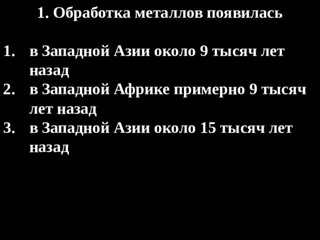 1. Обработка металлов появилась  в Западной Азии около 9 тысяч лет назад в Западной Африке примерно 9 тысяч лет назад в Западной Азии около 15 тысяч лет назад 