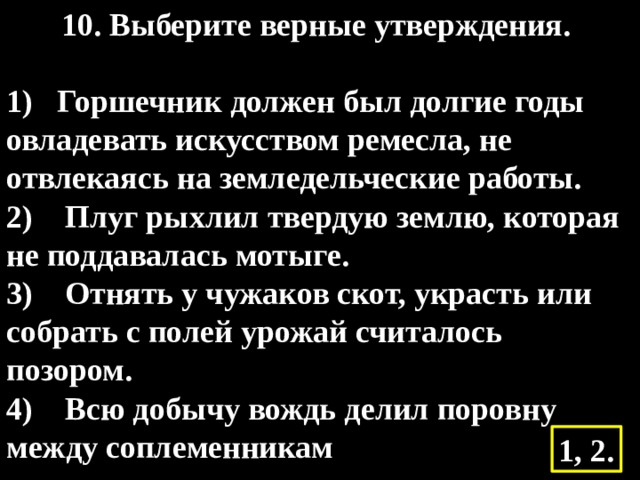 10. Выберите верные утверждения.    1) Горшечник должен был долгие годы овладевать искусством ремесла, не отвлекаясь на земледельческие работы.  2)    Плуг рыхлил твердую землю, которая не поддавалась мотыге.  3)    Отнять у чужаков скот, украсть или собрать с полей урожай считалось позором.  4)    Всю добычу вождь делил поровну между соплеменникам 1, 2. 