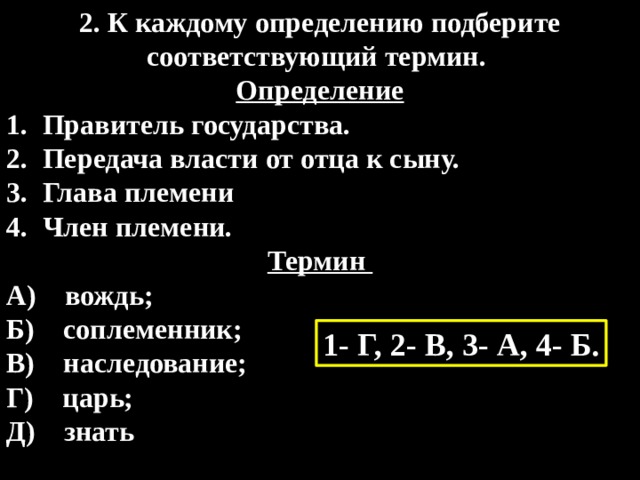 2. К каждому определению подберите соответствующий термин. Определение Правитель государства. Передача власти от отца к сыну. Глава племени Член племени. Термин A)    вождь;  Б)    соплеменник;  B)    наследование;   Г)    царь;  Д)    знать 1- Г, 2- В, 3- А, 4- Б. 