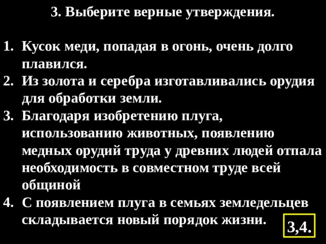 3. Выберите верные утверждения.   Кусок меди, попадая в огонь, очень долго плавился. Из золота и серебра изготавливались орудия для обработки земли. Благодаря изобретению плуга, использованию животных, появлению медных орудий труда у древних людей отпала необходимость в совместном труде всей общиной С появлением плуга в семьях земледельцев складывается новый порядок жизни. 3,4. 