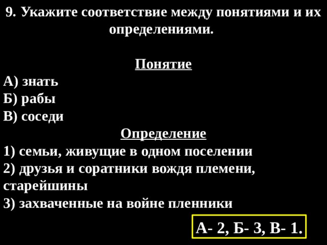 9. Укажите соответствие между понятиями и их определениями.  Понятие А) знать  Б) рабы  В) соседи Определение 1) семьи, живущие в одном поселении  2) друзья и соратники вождя племени, старейшины  3) захваченные на войне пленники А- 2, Б- 3, В- 1. 