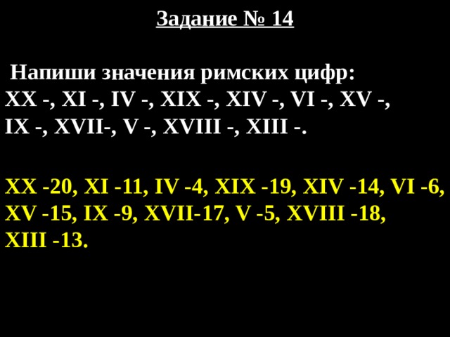 Задание № 14   Напиши значения римских цифр: XX -, XI -, IV -, XIX -, XIV -, VI -, XV -, IX -, XVII-, V -, XVIII -, XIII -. XX -20, XI -11, IV -4, XIX -19, XIV -14, VI -6, XV -15, IX -9, XVII-17, V -5, XVIII -18, XIII -13. 