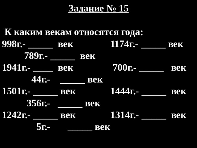 Задание № 15   К каким векам относятся года: 998г.- _____ век 1174г.- _____ век 789г.- _____ век 1941г.- ____ век 700г.- _____ век 44г.- _____ век 1501г.- _____ век 1444г.- _____ век 356г.- _____ век 1242г.- _____ век 1314г.- _____ век 5г.- _____ век 