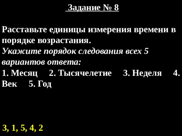    Задание № 8  Расставьте единицы измерения времени в порядке возрастания. Укажите порядок следования всех 5 вариантов ответа: 1. Месяц 2. Тысячелетие 3. Неделя 4. Век 5. Год 3, 1, 5, 4, 2 
