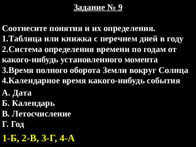 Задание № 9  Соотнесите понятия и их определения. 1.Таблица или книжка с перечнем дней в году 2.Система определения времени по годам от какого-нибудь установленного момента 3.Время полного оборота Земли вокруг Солнца 4.Календарное время какого-нибудь события А. Дата Б. Календарь В. Летосчисление Г. Год 1-Б, 2-В, 3-Г, 4-А 