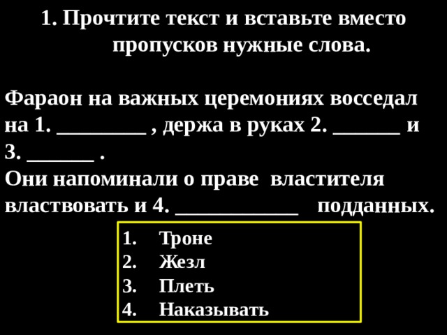 1. Прочтите текст и вставьте вместо пропусков нужные слова.  Фараон на важных церемониях восседал на 1. ________ , держа в руках 2. ______  и 3. ______ . Они напоминали о праве властителя властвовать и 4. ___________  подданных. Троне Жезл Плеть Наказывать 