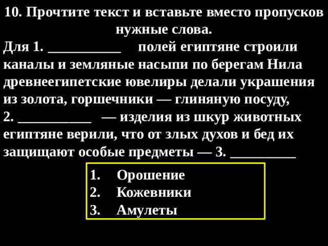 10. Прочтите текст и вставьте вместо пропусков нужные слова. Для 1. __________  полей египтяне строили каналы и земляные насыпи по берегам Нила древнеегипетские ювелиры делали украшения из золота, горшечники — глиняную посуду, 2. __________  — изделия из шкур животных египтяне верили, что от злых духов и бед их защищают особые предметы — 3. _________  Орошение Кожевники Амулеты 
