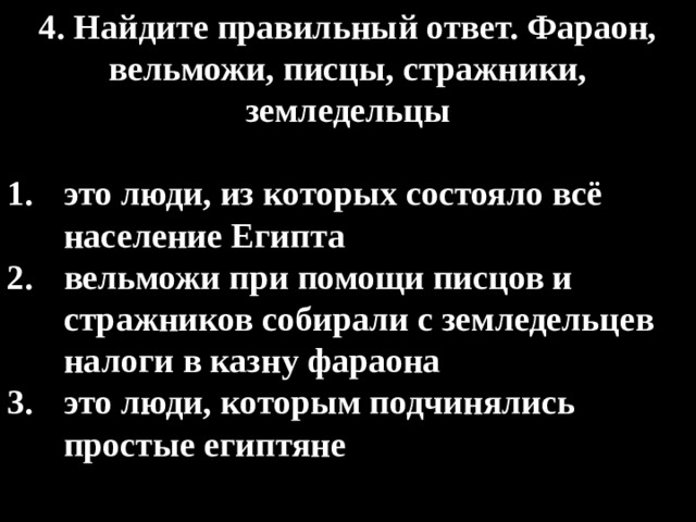 4. Найдите правильный ответ. Фараон, вельможи, писцы, стражники, земледельцы  это люди, из которых состояло всё население Египта вельможи при помощи писцов и стражников собирали с земледельцев налоги в казну фараона это люди, которым подчинялись простые египтяне 