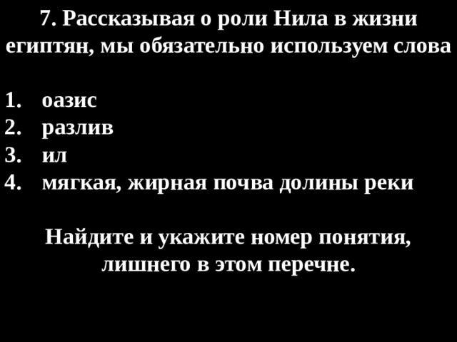7. Рассказывая о роли Нила в жизни египтян, мы обязательно используем слова  оазис разлив ил мягкая, жирная почва долины реки  Найдите и укажите номер понятия, лишнего в этом перечне. 