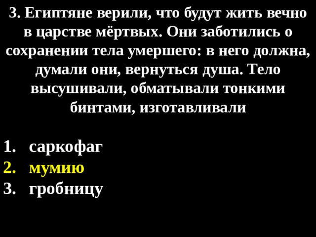 3. Египтяне верили, что будут жить вечно в царстве мёртвых. Они заботились о сохранении тела умершего: в него должна, думали они, вернуться душа. Тело высушивали, обматывали тонкими бинтами, изготавливали  саркофаг мумию гробницу 