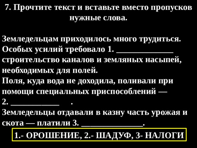 7. Прочтите текст и вставьте вместо пропусков нужные слова.  Земледельцам приходилось много трудиться. Особых усилий требовало 1. _____________ строительство каналов и земляных насыпей, необходимых для полей. Поля, куда вода не доходила, поливали при помощи специальных приспособлений — 2. ___________  . Земледельцы отдавали в казну часть урожая и скота — платили 3. ______________. 1.- ОРОШЕНИЕ, 2.- ШАДУФ, 3- НАЛОГИ 