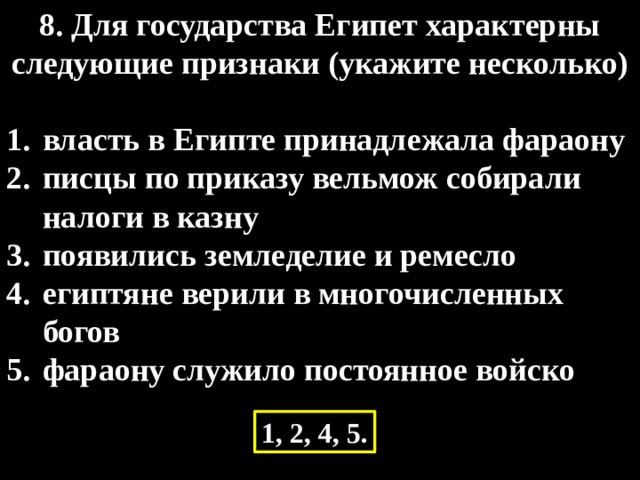 8. Для государства Египет характерны следующие признаки (укажите несколько)  власть в Египте принадлежала фараону писцы по приказу вельмож собирали налоги в казну появились земледелие и ремесло египтяне верили в многочисленных богов фараону служило постоянное войско 1, 2, 4, 5. 