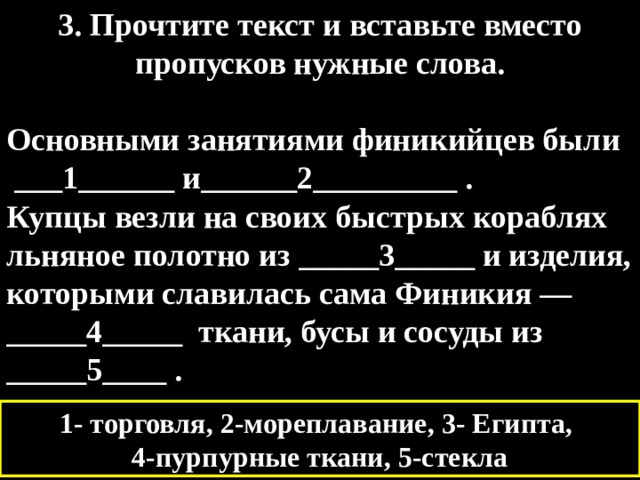 3. Прочтите текст и вставьте вместо пропусков нужные слова.  Основными занятиями финикийцев были  ___1______ и______2_________ . Купцы везли на своих быстрых кораблях льняное полотно из _____3_____ и изделия, которыми славилась сама Финикия — _____4_____  ткани, бусы и сосуды из _____5____ . 1- торговля, 2-мореплавание, 3- Египта, 4-пурпурные ткани, 5-стекла 