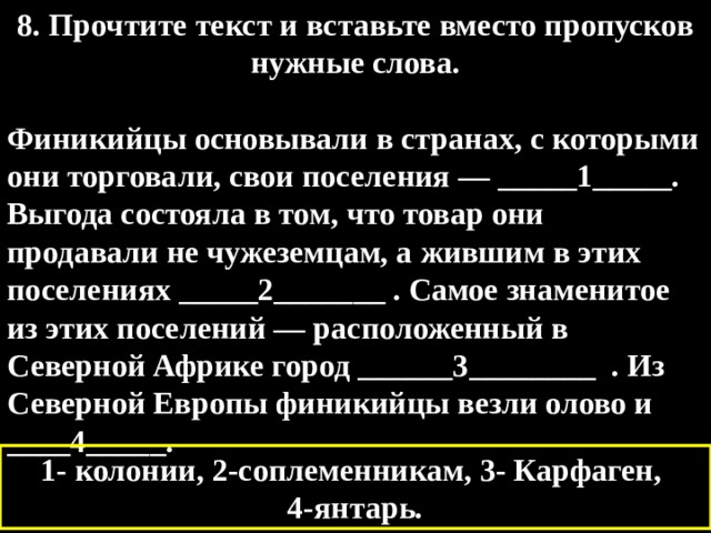 8. Прочтите текст и вставьте вместо пропусков нужные слова.  Финикийцы основывали в странах, с которыми они торговали, свои поселения — _____1_____. Выгода состояла в том, что товар они продавали не чужеземцам, а жившим в этих поселениях _____2_______ . Самое знаменитое из этих поселений — расположенный в Северной Африке город ______3________ . Из Северной Европы финикийцы везли олово и ____4_____. 1- колонии, 2-соплеменникам, 3- Карфаген, 4-янтарь. 