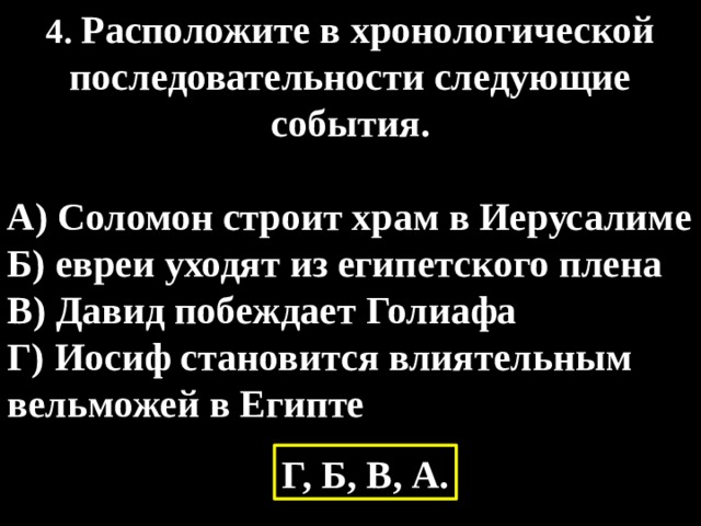 4. Расположите в хронологической последовательности следующие события.  А) Соломон строит храм в Иерусалиме Б) евреи уходят из египетского плена В) Давид побеждает Голиафа Г) Иосиф становится влиятельным вельможей в Египте Г, Б, В, А. 