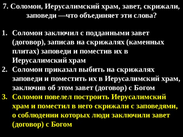 7. Соломон, Иерусалимский храм, завет, скрижали, заповеди —что объединяет эти слова?  Соломон заключил с подданными завет (договор), записав на скрижалях (каменных плитах) заповеди и поместив их в Иерусалимский храм Соломон приказал выбить на скрижалях заповеди и поместить их в Иерусалимский храм, заключив об этом завет (договор) с Богом Соломон повелел построить Иерусалимский храм и поместил в него скрижали с заповедями, о соблюдении которых люди заключили завет (договор) с Богом  