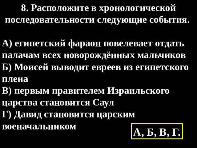 8. Расположите в хронологической последовательности следующие события.  А) египетский фараон повелевает отдать палачам всех новорождённых мальчиков Б) Моисей выводит евреев из египетского плена В) первым правителем Израильского царства становится Саул Г) Давид становится царским военачальником  А, Б, В, Г. 