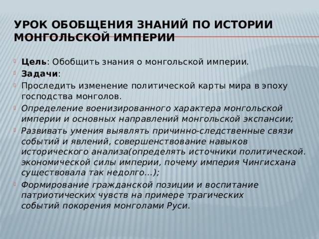 Урок обобщения знаний по истории монгольской империи Цель : Обобщить знания о монгольской империи. Задачи : Проследить изменение политической карты мира в эпоху господства монголов. Определение военизированного характера монгольской империи и основных направлений монгольской экспансии; Развивать умения выявлять причинно-следственные связи событий и явлений, совершенствование навыков исторического анализа(определять источники политической. экономической силы империи, почему империя Чингисхана существовала так недолго…); Формирование гражданской позиции и воспитание патриотических чувств на примере трагических событий покорения монголами Руси. 