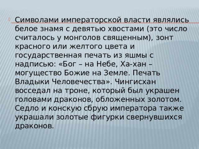Символами императорской власти являлись белое знамя с девятью хвостами (это число считалось у монголов священным), зонт красного или желтого цвета и государственная печать из яшмы с надписью: «Бог – на Небе, Ха-хан – могущество Божие на Земле. Печать Владыки Человечества». Чингисхан восседал на троне, который был украшен головами драконов, обложенных золотом. Седло и конскую сбрую императора также украшали золотые фигурки свернувшихся драконов. 