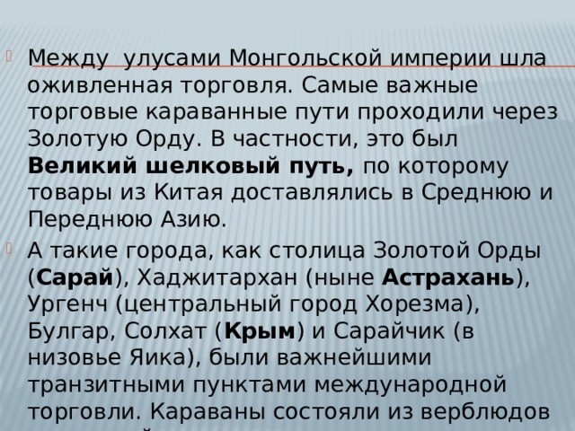 Между улусами Монгольской империи шла оживленная торговля. Самые важные торговые караванные пути проходили через Золотую Орду. В частности, это был Великий шелковый путь, по которому товары из Китая доставлялись в Среднюю и Переднюю Азию. А такие города, как столица Золотой Орды ( Сарай ), Хаджитархан (ныне Астрахань ), Ургенч (центральный город Хорезма), Булгар, Солхат ( Крым ) и Сарайчик (в низовье Яика), были важнейшими транзитными пунктами международной торговли. Караваны состояли из верблюдов и лошадей. 