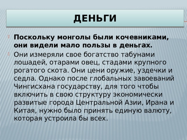 ДЕНЬГИ Поскольку монголы были кочевниками, они видели мало пользы в деньгах. Они измеряли свое богатство табунами лошадей, отарами овец, стадами крупного рогатого скота. Они цени оружие, уздечки и седла. Однако после глобальных завоеваний Чингисхана государству, для того чтобы включить в свою структуру экономически развитые города Центральной Азии, Ирана и Китая, нужно было принять единую валюту, которая устроила бы всех. 