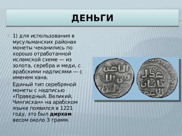 ДЕНЬГИ 1) для использования в мусульманских районах монеты чеканились по хорошо отработанной исламской схеме — из золота, серебра и меди, с арабскими надписями — с именем хана. Единый тип серебряной монеты с надписью «Праведный, Великий, Чингисхан» на арабском языке появился в 1221 году, это был дирхам весом около 3 грамм. 