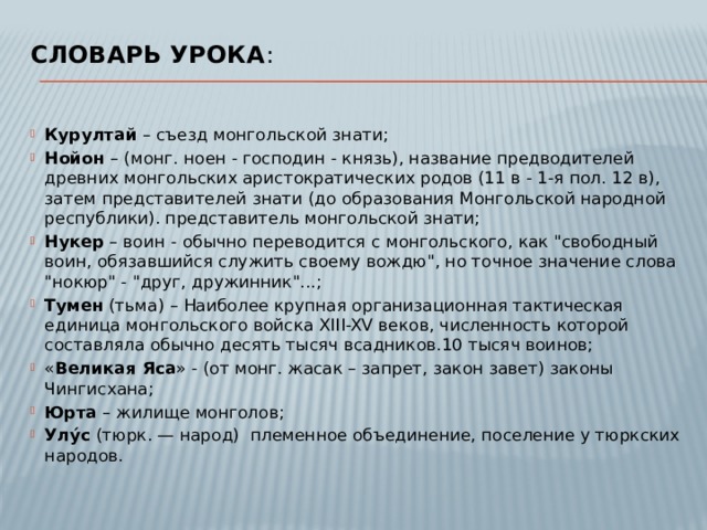 Словарь урока :   Курултай – съезд монгольской знати; Нойон – (монг. ноен - господин - князь), название предводителей древних монгольских аристократических родов (11 в - 1-я пол. 12 в), затем представителей знати (до образования Монгольской народной республики). представитель монгольской знати; Нукер – воин   - обычно переводится с монгольского, как 
