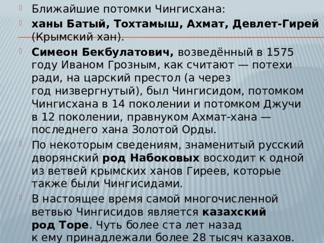 Ближайшие потомки Чингисхана: ханы Батый, Тохтамыш, Ахмат, Девлет-Гирей (Крымский хан). Симеон Бекбулатович, возведённый в 1575 году Иваном Грозным, как считают — потехи ради, на царский престол (а через год низвергнутый), был Чингисидом, потомком Чингисхана в 14 поколении и потомком Джучи в 12 поколении, правнуком Ахмат-хана — последнего хана Золотой Орды. По некоторым сведениям, знаменитый русский дворянский род Набоковых восходит к одной из ветвей крымских ханов Гиреев, которые также были Чингисидами. В настоящее время самой многочисленной ветвью Чингисидов является казахский род Торе . Чуть более ста лет назад к ему принадлежали более 28 тысяч казахов. Любопытно, что они также Джучиды, как и Симеон Бекбулатович. 