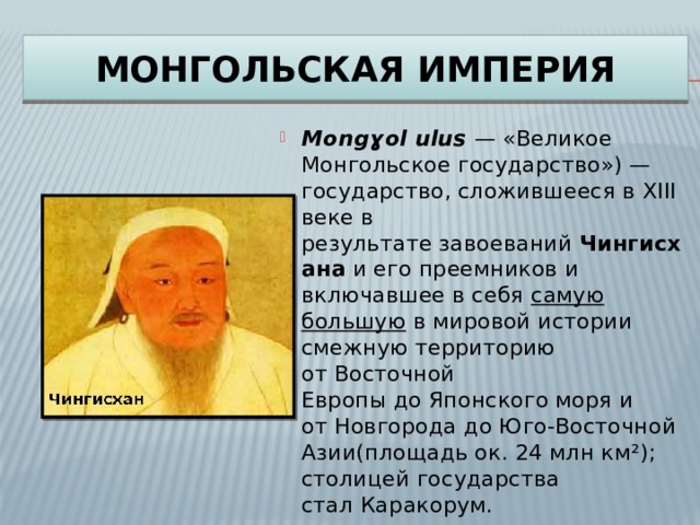 Монгольская  империя Mongɣol ulus   — «Великое Монгольское государство») — государство, сложившееся в XIII веке в результате завоеваний  Чингисхана  и его преемников и включавшее в себя  самую большую  в мировой истории смежную территорию от Восточной Европы до Японского моря и от Новгорода до Юго-Восточной Азии(площадь ок. 24 млн км²); столицей государства стал Каракорум. 