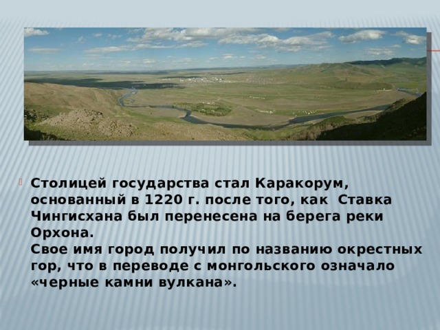 Столицей государства стал Каракорум, основанный в 1220 г. после того, как Ставка Чингисхана был перенесена на берега реки Орхона.  Свое имя город получил по названию окрестных гор, что в переводе с монгольского означало «черные камни вулкана». 