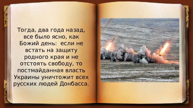 Тогда, два года назад, все было ясно, как Божий день: если не встать на защиту родного края и не отстоять свободу, то постмайданная власть Украины уничтожит всех русских людей Донбасса. 