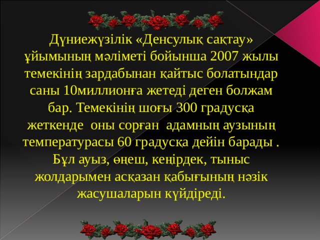 Дүниежүзілік «Денсулық сақтау» ұйымының мәліметі бойынша 2007 жылы темекінің зардабынан қайтыс болатындар саны 10миллионға жетеді деген болжам бар. Темекінің шоғы 300 градусқа жеткенде оны сорған адамның аузының температурасы 60 градусқа дейін барады . Бұл ауыз, өңеш, кеңірдек, тыныс жолдарымен асқазан қабығының нәзік жасушаларын күйдіреді. 