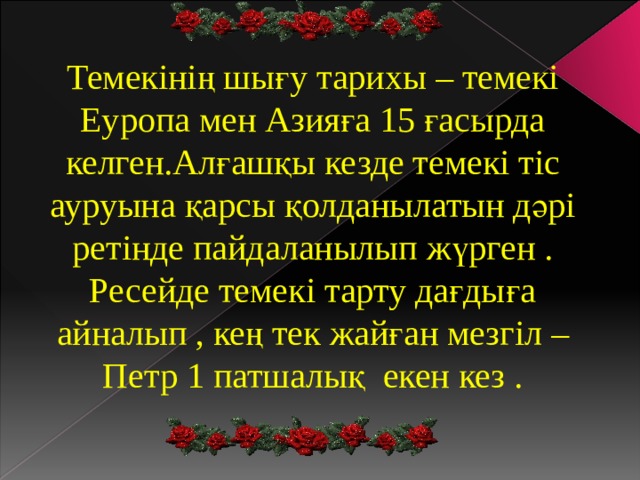 Темекінің шығу тарихы – темекі Еуропа мен Азияға 15 ғасырда келген.Алғашқы кезде темекі тіс ауруына қарсы қолданылатын дәрі ретінде пайдаланылып жүрген . Ресейде темекі тарту дағдыға айналып , кең тек жайған мезгіл –Петр 1 патшалық екен кез . 
