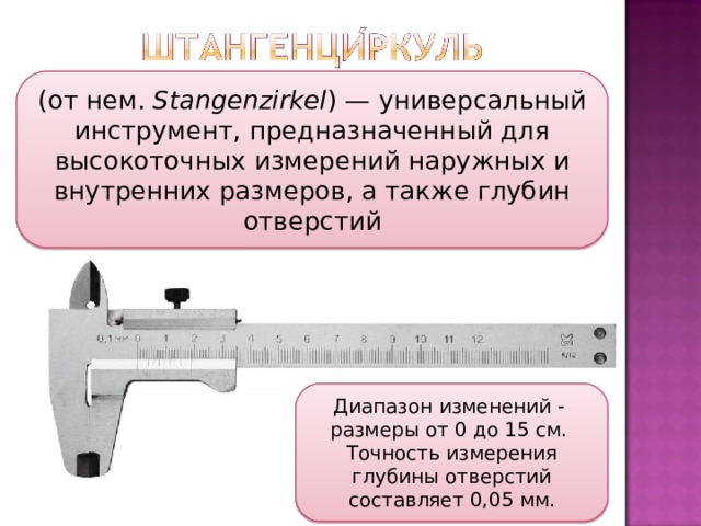 (от нем.  Stangenzirkel ) — универсальный инструмент, предназначенный для высокоточных измерений наружных и внутренних размеров, а также глубин отверстий Диапазон изменений   размеры от 0 до 15 см. Точность измерения глубины отверстий составляет 0,05 мм. 