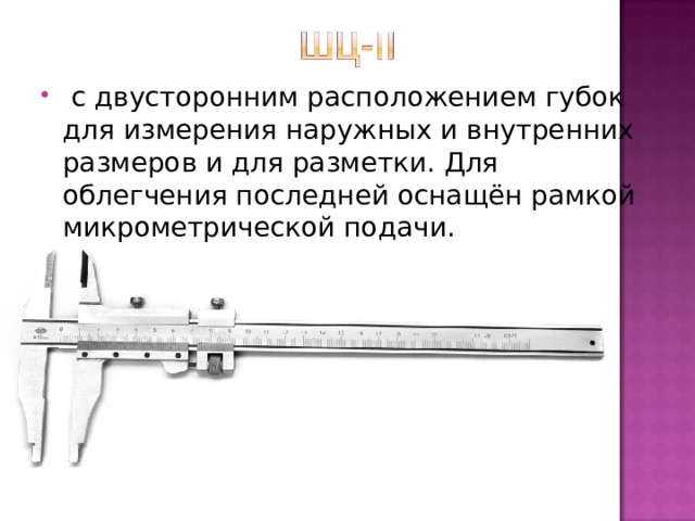   с двусторонним расположением губок для измерения наружных и внутренних размеров и для разметки. Для облегчения последней оснащён рамкой микрометрической подачи. 