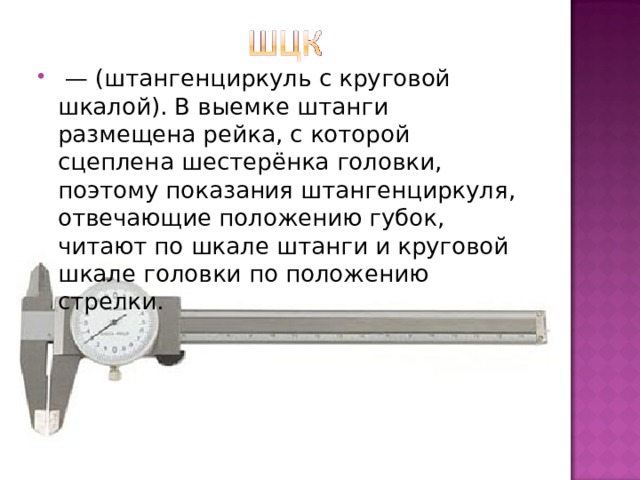  — (штангенциркуль с круговой шкалой). В выемке штанги размещена рейка, с которой сцеплена шестерёнка головки, поэтому показания штангенциркуля, отвечающие положению губок, читают по шкале штанги и круговой шкале головки по положению стрелки. 