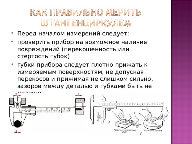 Перед началом измерений следует: проверить прибор на возможное наличие повреждений (перекошенность или стертость губок) губки прибора следует плотно прижать к измеряемым поверхностям, не допуская перекосов и прижимая не слишком сильно, зазоров между деталью и губками быть не должно.  