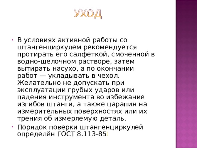 В условиях активной работы со штангенциркулем рекомендуется протирать его салфеткой, смоченной в водно-щелочном растворе, затем вытирать насухо, а по окончании работ — укладывать в чехол. Желательно не допускать при эксплуатации грубых ударов или падения инструмента во избежание изгибов штанги, а также царапин на измерительных поверхностях или их трения об измеряемую деталь. Порядок поверки штангенциркулей определён ГОСТ 8.113-85 [  