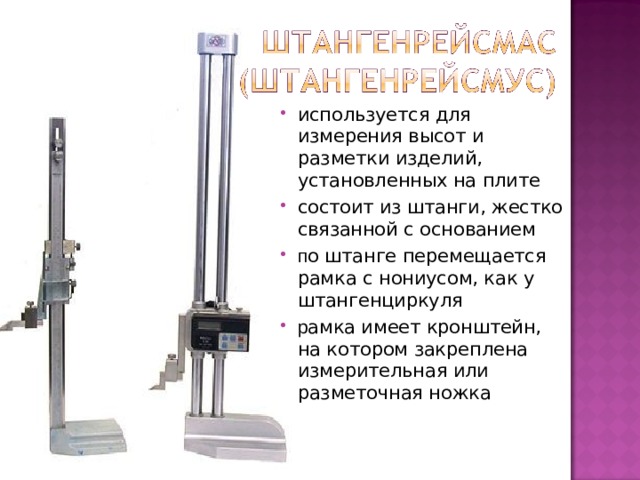 используется для измерения высот и разметки изделий, установленных на плите состоит из штанги, жестко связанной с основанием п о штанге перемещается рамка с нониусом, как у штангенциркуля р амка имеет кронштейн, на котором закреплена измерительная или разметочная ножка  