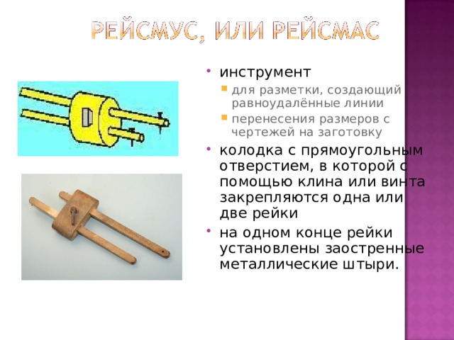 инструмент для разметки, создающий равноудалённые линии перенесения размеров с чертежей на заготовку для разметки, создающий равноудалённые линии перенесения размеров с чертежей на заготовку колодка с прямоугольным отверстием, в которой с помощью клина или винта закрепляются одна или две рейки на одном конце рейки установлены заостренные металлические штыри. 