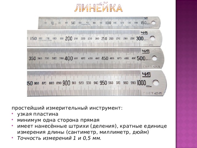 простейший измерительный инструмент: узкая пластина минимум одна сторона прямая имеет нанесённые штрихи (деления), кратные единице измерения длины (сантиметр, миллиметр, дюйм) Точность измерений 1 и 0,5 мм. 