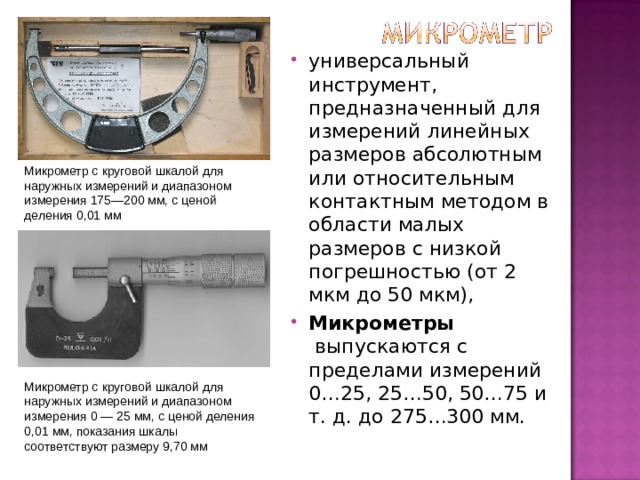 универсальный инструмент, предназначенный для измерений линейных размеров абсолютным или относительным контактным методом в области малых размеров с низкой погрешностью (от 2 мкм до 50 мкм), Микрометры  выпускаются с пределами измерений 0…25, 25…50, 50…75 и т. д. до 275…300 мм. Микрометр с круговой шкалой для наружных измерений и диапазоном измерения 175—200 мм, с ценой деления 0,01 мм Микрометр с круговой шкалой для наружных измерений и диапазоном измерения 0 — 25 мм, с ценой деления 0,01 мм, показания шкалы соответствуют размеру 9,70 мм 