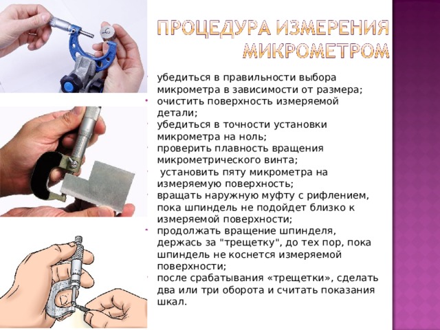 убедиться в правильности выбора микрометра в зависимости от размера; очистить поверхность измеряемой детали; убедиться в точности установки микрометра на ноль; проверить плавность вращения микрометрического винта;  установить пяту микрометра на измеряемую поверхность; вращать наружную муфту с рифлением, пока шпиндель не подойдет близко к измеряемой поверхности; продолжать вращение шпинделя, держась за 