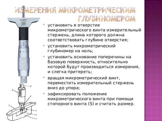 установить в отверстие микрометрического винта измерительный стержень, длина которого должна соответствовать глубине отверстия; установить микрометрический глубиномер на ноль; установить основание поперечины на базовую поверхность, относительно которой будут производиться измерения, и слегка притереть; вращая микрометрический винт, переместить измерительный стержень вниз до упора; зафиксировать положение микрометрического винта при помощи стопорного винта (5) и считать размер.   