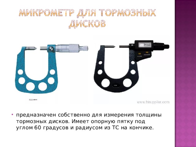 предназначен собственно для измерения толщины тормозных дисков. Имеет опорную пятку под углом 60 градусов и радиусом из ТС на кончике.   