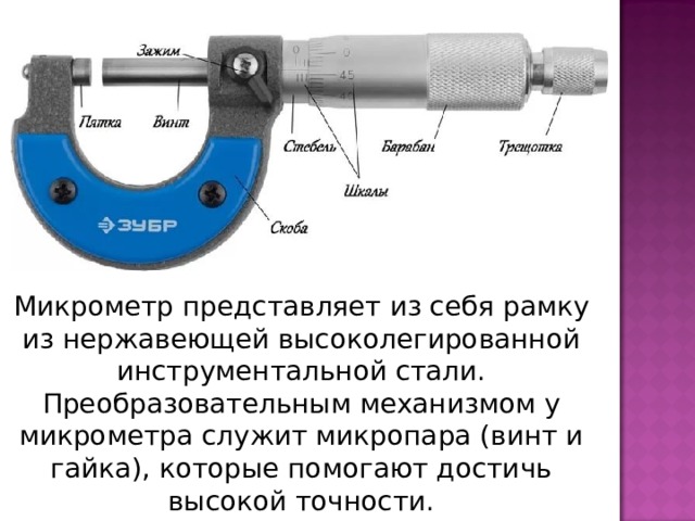 Микрометр представляет из себя рамку из нержавеющей высоколегированной инструментальной стали. Преобразовательным механизмом у микрометра служит микропара (винт и гайка), которые помогают достичь высокой точности. 