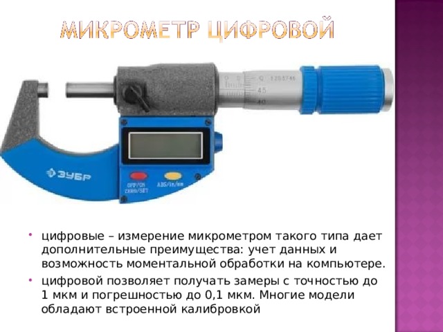 цифровые – измерение микрометром такого типа дает дополнительные преимущества: учет данных и возможность моментальной обработки на компьютере. цифровой позволяет получать замеры с точностью до 1 мкм и погрешностью до 0,1 мкм. Многие модели обладают встроенной калибровкой  