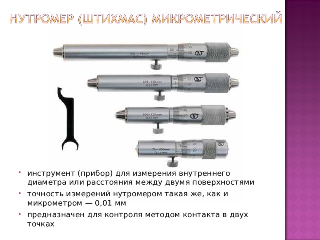 инструмент (прибор) для измерения внутреннего диаметра или расстояния между двумя поверхностями точность измерений нутромером такая же, как и микрометром — 0,01 мм предназначен для контроля методом контакта в двух точках 